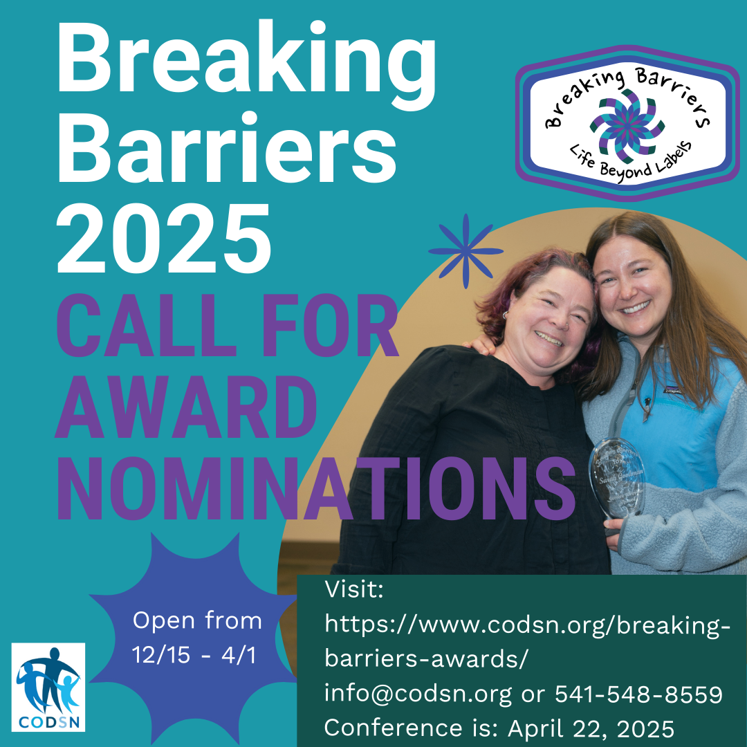 Breaking Barriers 2025 Call for Award Nominations, Open from 12/15 - 4/1. Breaking Barriers Life Beyond Labels conference logo and CODSN logo. Visit: https://www.codsn.org/breaking-barriers-awards/ info@codsn.org or 541-548-8559. Conference is: April 22, 2025